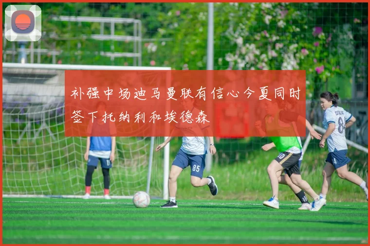 补强中场迪马曼联有信心今夏同时签下托纳利和埃德森